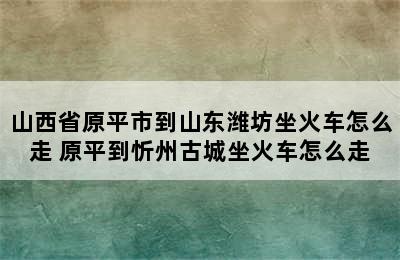 山西省原平市到山东潍坊坐火车怎么走 原平到忻州古城坐火车怎么走